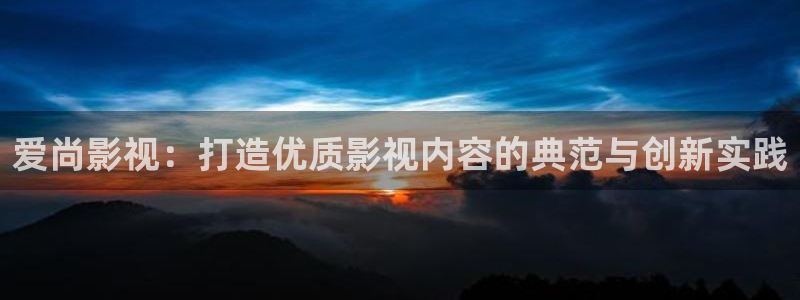 日照保利影城今日影讯：爱尚影视：打造优质影视内容的典范与创新实践